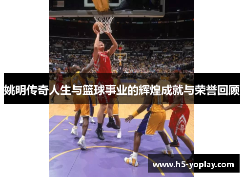 姚明传奇人生与篮球事业的辉煌成就与荣誉回顾